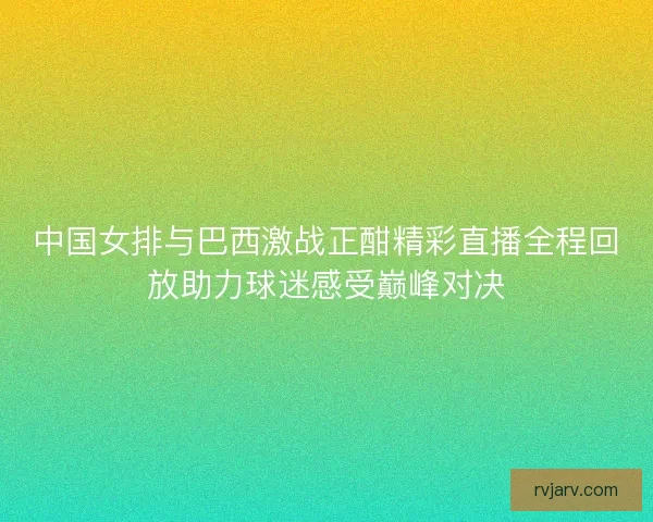 中国女排与巴西激战正酣精彩直播全程回放助力球迷感受巅峰对决