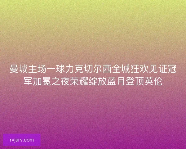 曼城主场一球力克切尔西全城狂欢见证冠军加冕之夜荣耀绽放蓝月登顶英伦