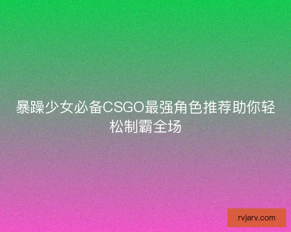 暴躁少女必备CSGO最强角色推荐助你轻松制霸全场