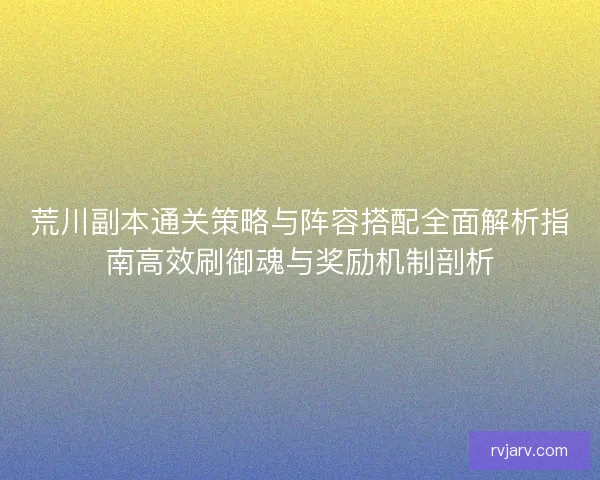 荒川副本通关策略与阵容搭配全面解析指南高效刷御魂与奖励机制剖析