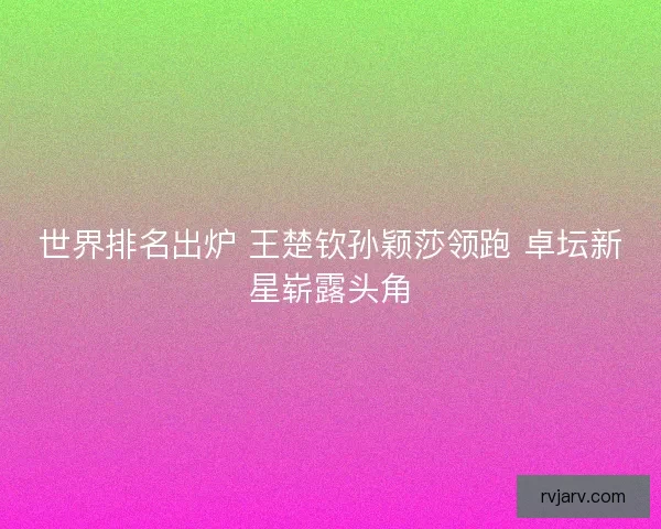 世界排名出炉 王楚钦孙颖莎领跑 卓坛新星崭露头角