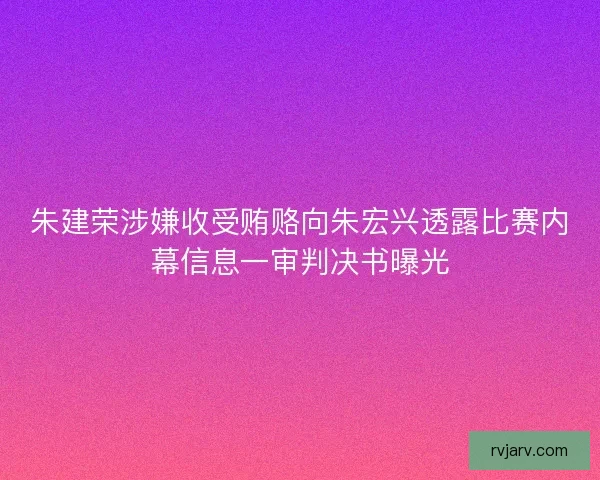 朱建荣涉嫌收受贿赂向朱宏兴透露比赛内幕信息一审判决书曝光