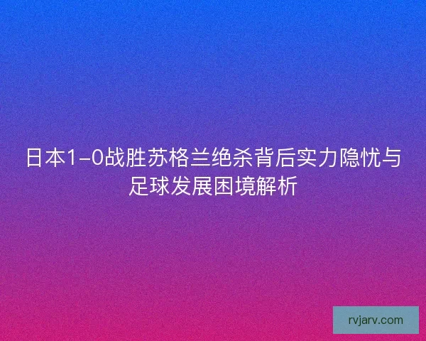 日本1-0战胜苏格兰绝杀背后实力隐忧与足球发展困境解析