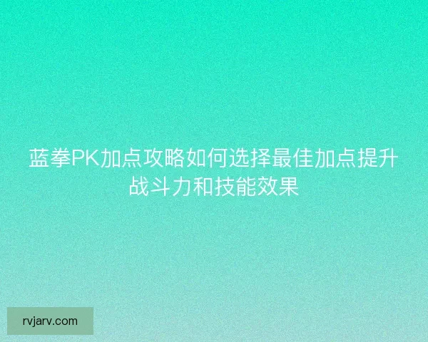蓝拳PK加点攻略如何选择最佳加点提升战斗力和技能效果
