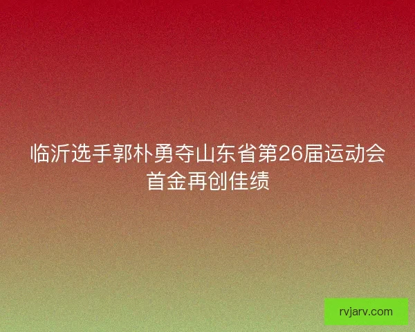 临沂选手郭朴勇夺山东省第26届运动会首金再创佳绩 临沂选手郭朴勇夺山东省第26届运动会首金再创佳绩
