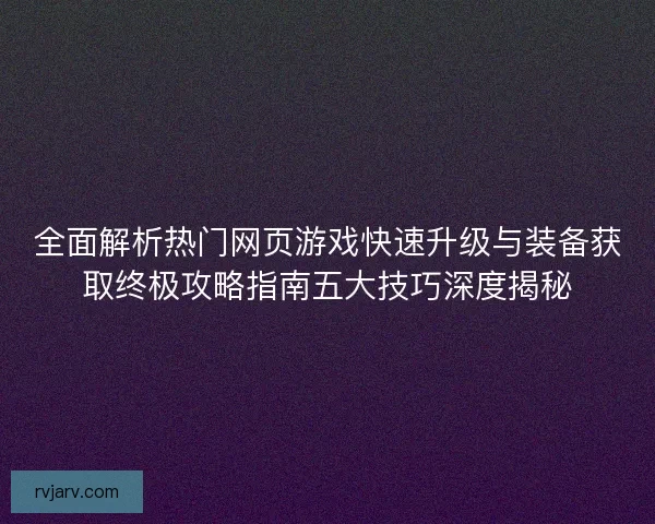 全面解析热门网页游戏快速升级与装备获取终极攻略指南五大技巧深度揭秘
