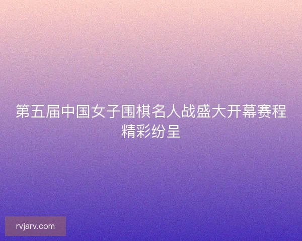 第五届中国女子围棋名人战盛大开幕赛程精彩纷呈