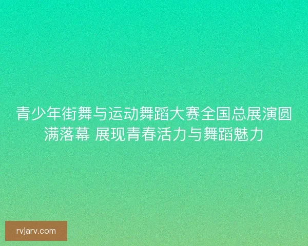 青少年街舞与运动舞蹈大赛全国总展演圆满落幕 展现青春活力与舞蹈魅力