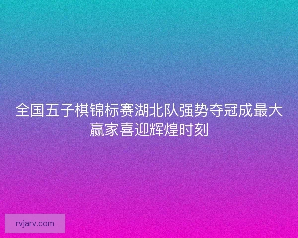 全国五子棋锦标赛湖北队强势夺冠成最大赢家喜迎辉煌时刻