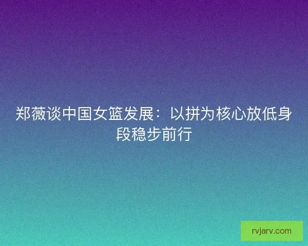 郑薇谈中国女篮发展:以拼为核心放低身段稳步前行 郑薇谈中国女篮发展:以拼为核心放低身段稳步前行