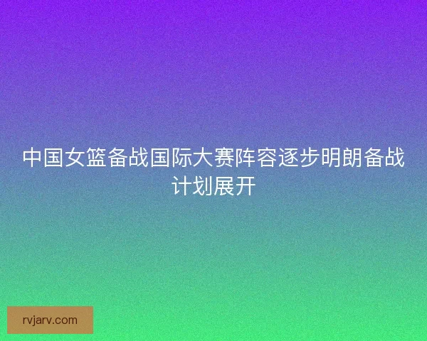 中国女篮备战国际大赛阵容逐步明朗备战计划展开