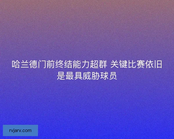 哈兰德门前终结能力超群 关键比赛依旧是最具威胁球员 哈兰德门前终结能力超群 关键比赛依旧是最具威胁球员