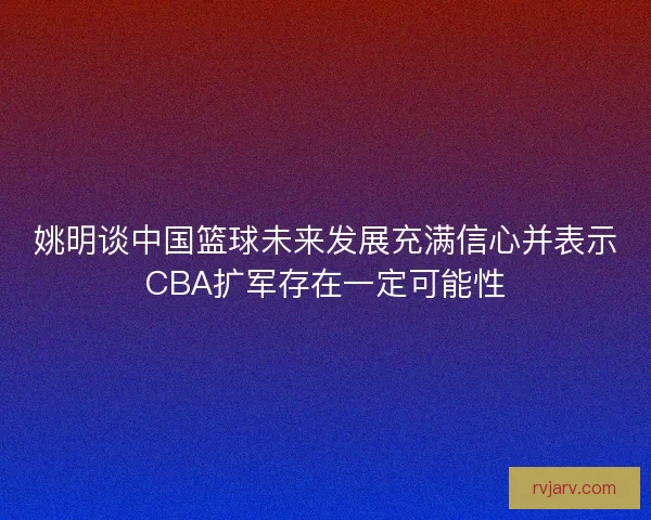 姚明谈中国篮球未来发展充满信心并表示CBA扩军存在一定可能性