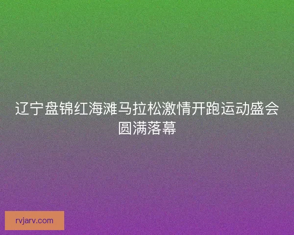 辽宁盘锦红海滩马拉松激情开跑运动盛会圆满落幕 辽宁盘锦红海滩马拉松激情开跑运动盛会圆满落幕