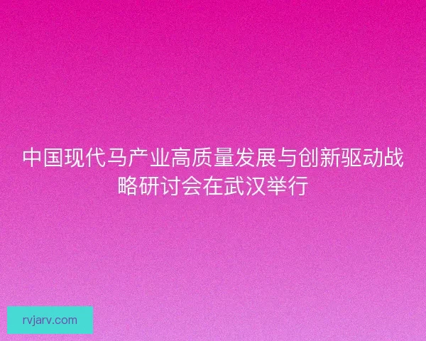 中国现代马产业高质量发展与创新驱动战略研讨会在武汉举行 中国现代马产业高质量发展与创新驱动战略研讨会在武汉举行