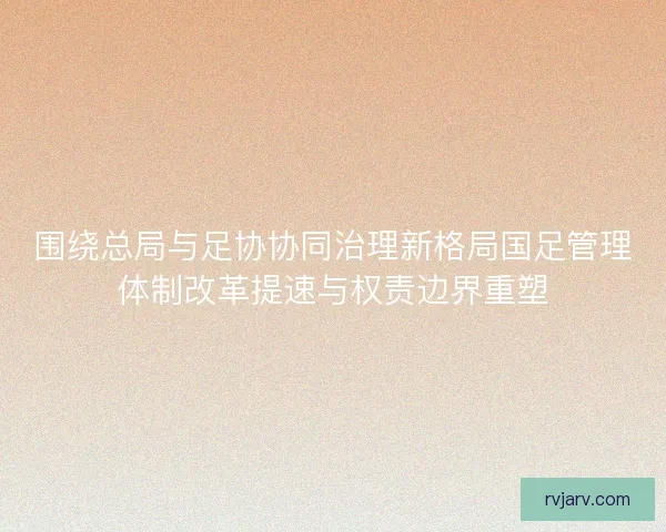 围绕总局与足协协同治理新格局国足管理体制改革提速与权责边界重塑 围绕总局与足协协同治理新格局国足管理体制改革提速与权责边界重塑