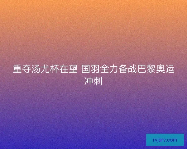 重夺汤尤杯在望 国羽全力备战巴黎奥运冲刺 重夺汤尤杯在望 国羽全力备战巴黎奥运冲刺
