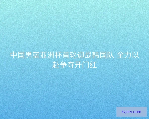 中国男篮亚洲杯首轮迎战韩国队 全力以赴争夺开门红 中国男篮亚洲杯首轮迎战韩国队 全力以赴争夺开门红