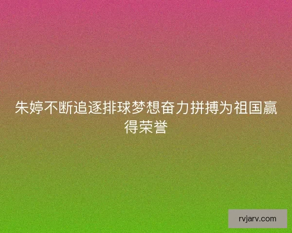 朱婷不断追逐排球梦想奋力拼搏为祖国赢得荣誉
