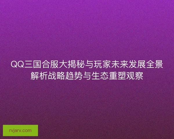 QQ三国合服大揭秘与玩家未来发展全景解析战略趋势与生态重塑观察