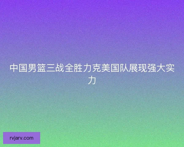 中国男篮三战全胜力克美国队展现强大实力