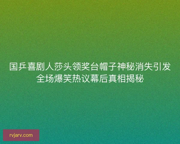 国乒喜剧人莎头领奖台帽子神秘消失引发全场爆笑热议幕后真相揭秘