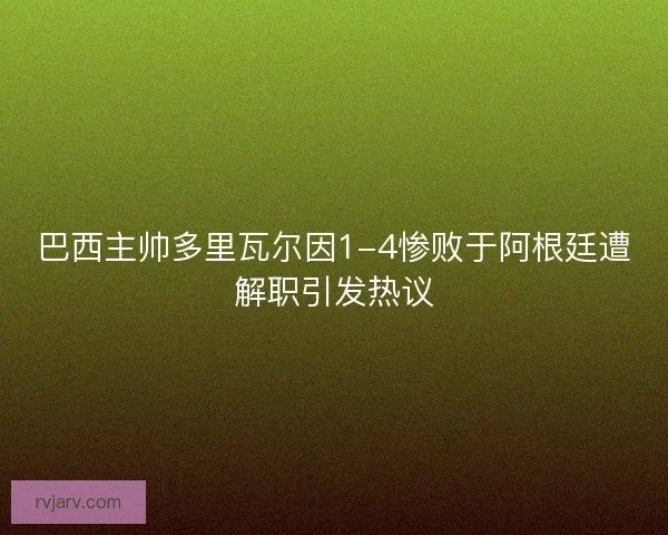 巴西主帅多里瓦尔因1-4惨败于阿根廷遭解职引发热议