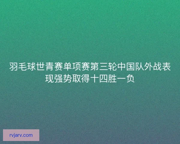 羽毛球世青赛单项赛第三轮中国队外战表现强势取得十四胜一负