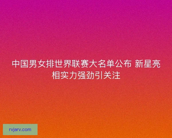 中国男女排世界联赛大名单公布 新星亮相实力强劲引关注
