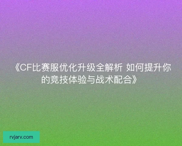 《CF比赛服优化升级全解析 如何提升你的竞技体验与战术配合》