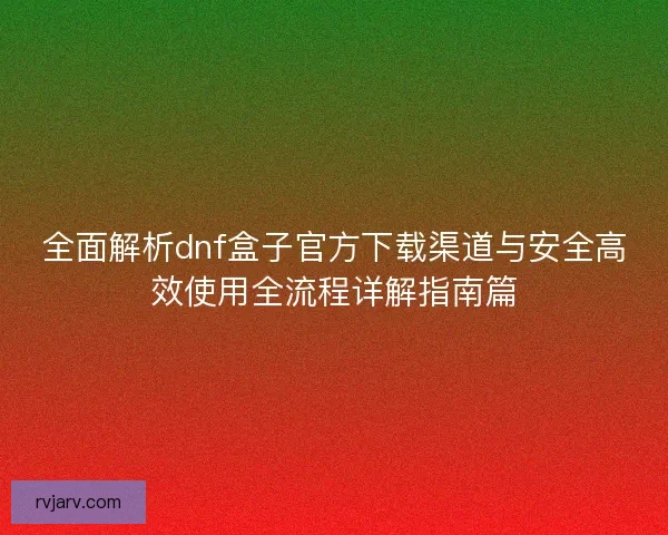 全面解析dnf盒子官方下载渠道与安全高效使用全流程详解指南篇