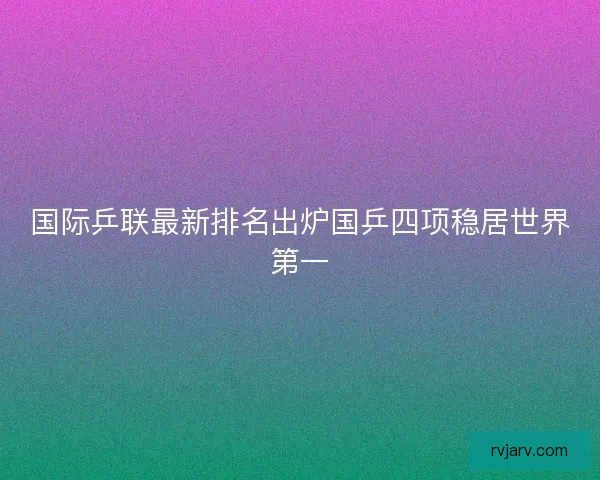 国际乒联最新排名出炉国乒四项稳居世界第一